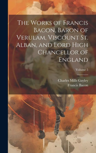 The Works Of Francis Bacon, Baron Of Verulam, Viscount St. Alban, And Lord High Chancellor Of England; Volume 5