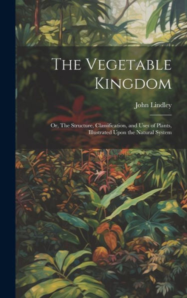 The Vegetable Kingdom: Or, The Structure, Classification, And Uses Of Plants, Illustrated Upon The Natural System