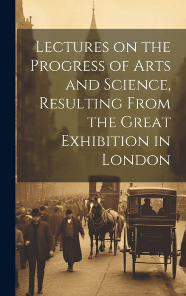 Lectures On The Progress Of Arts And Science, Resulting From The Great Exhibition In London