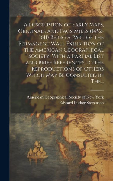 A Description Of Early Maps, Originals And Facsimiles (1452-1611) Being A Part Of The Permanent Wall Exhibition Of The American Geographical Society, ... Of Others Which May Be Consulted In The...