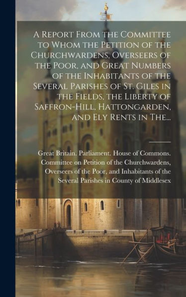 A Report From The Committee To Whom The Petition Of The Churchwardens, Overseers Of The Poor, And Great Numbers Of The Inhabitants Of The Several ... Hattongarden, And Ely Rents In The...