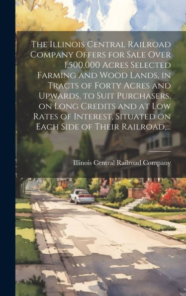 The Illinois Central Railroad Company Offers For Sale Over 1,500,000 Acres Selected Farming And Wood Lands, In Tracts Of Forty Acres And Upwards, To ... Situated On Each Side Of Their Railroad, ...