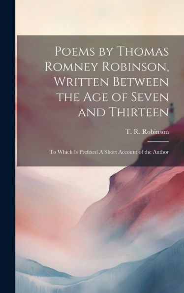 Poems By Thomas Romney Robinson, Written Between The Age Of Seven And Thirteen; To Which Is Prefixed A Short Account Of The Author