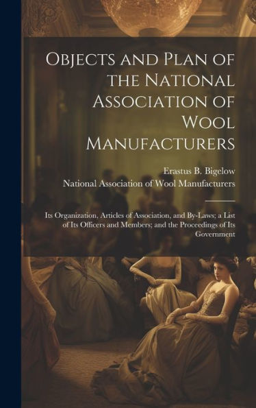 Objects And Plan Of The National Association Of Wool Manufacturers: Its Organization, Articles Of Association, And By-Laws; A List Of Its Officers And Members; And The Proceedings Of Its Government
