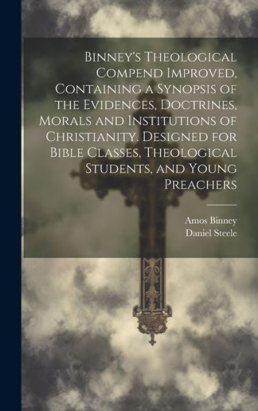 Binney's Theological Compend Improved, Containing A Synopsis Of The Evidences, Doctrines, Morals And Institutions Of Christianity. Designed For Bible Classes, Theological Students, And Young Preachers