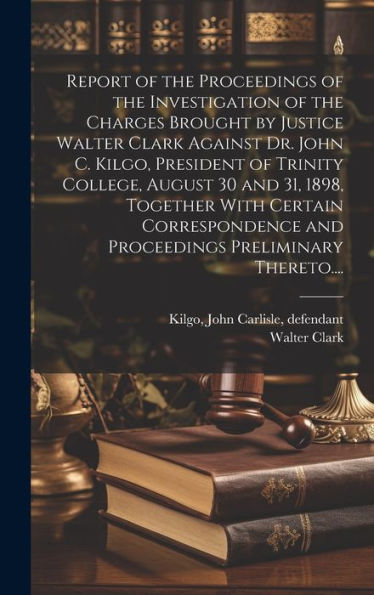 Report Of The Proceedings Of The Investigation Of The Charges Brought By Justice Walter Clark Against Dr. John C. Kilgo, President Of Trinity College, ... And Proceedings Preliminary Thereto....