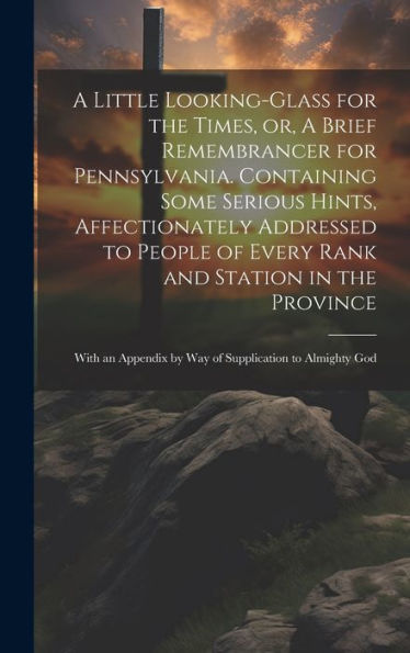 A Little Looking-Glass For The Times, Or, A Brief Remembrancer For Pennsylvania. Containing Some Serious Hints, Affectionately Addressed To People Of ... By Way Of Supplication To Almighty God