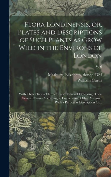 Flora Londinensis, Or, Plates And Descriptions Of Such Plants As Grow Wild In The Environs Of London: With Their Places Of Growth, And Times Of ... With A Particular Description Of...; V. 6