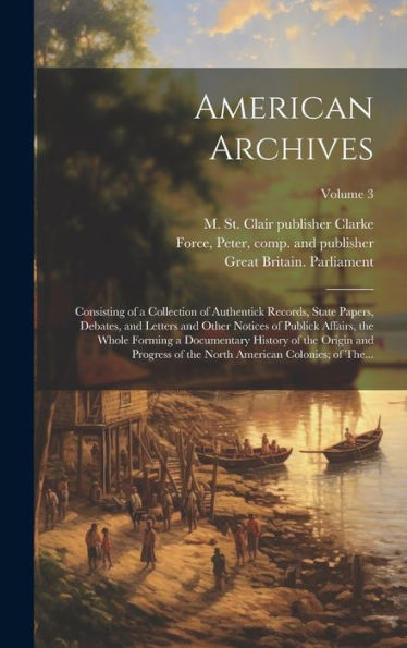 American Archives: Consisting Of A Collection Of Authentick Records, State Papers, Debates, And Letters And Other Notices Of Publick Affairs, The ... North American Colonies; Of The...; Volume 3
