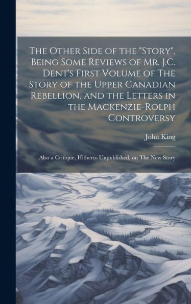 The Other Side Of The "Story", Being Some Reviews Of Mr. J.C. Dent's First Volume Of The Story Of The Upper Canadian Rebellion, And The Letters In The ... Hitherto Unpublished, On The New Story