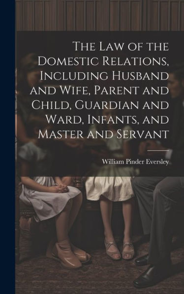 The Law Of The Domestic Relations, Including Husband And Wife, Parent And Child, Guardian And Ward, Infants, And Master And Servant