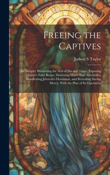 Freeing The Captives: An Allegory Illustrating The Acts Of Sin And Grace, Exposing Satan's False Reign, Disclosing Man's Base Servitudes, Manifesting ... Saving Mercy, With The Plan Of Its Operation