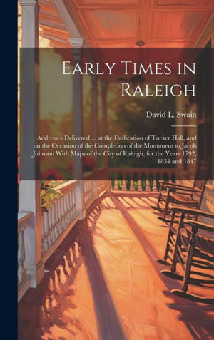 Early Times In Raleigh: Addresses Delivered ... At The Dedication Of Tucker Hall, And On The Occasion Of The Completion Of The Monument To Jacob ... Of Raleigh, For The Years 1792, 1834 And 1847
