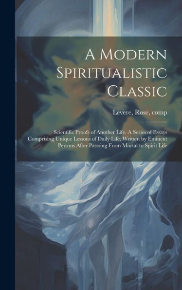 A Modern Spiritualistic Classic; Scientific Proofs Of Another Life. A Series Of Essays Comprising Unique Lessons Of Daily Life, Written By Eminent Persons After Passsing From Mortal To Spirit Life