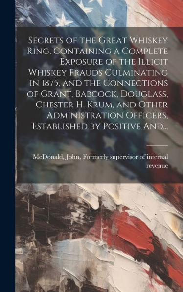 Secrets Of The Great Whiskey Ring, Containing A Complete Exposure Of The Illicit Whiskey Frauds Culminating In 1875, And The Connections Of Grant, ... Officers, Established By Positive And...