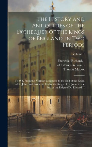 The History And Antiquities Of The Exchequer Of The Kings Of England, In Two Periods: To Wit, From The Norman Conquest, To The End Of The Reign Of K. ... End Of The Reign Of K. Edward Ii; Volume 1