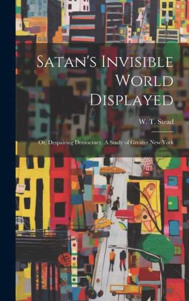 Satan's Invisible World Displayed: Or, Despairing Democracy. A Study Of Greater New York