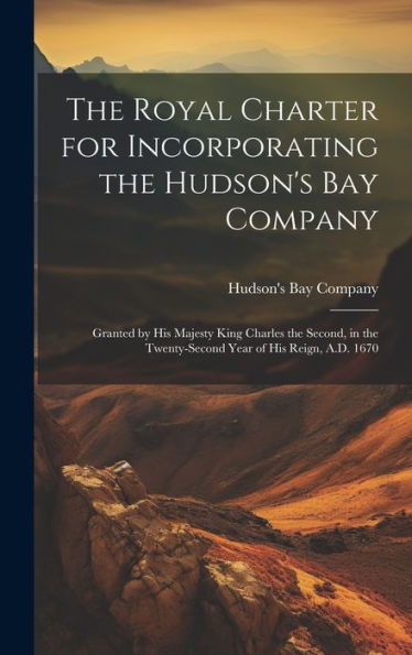 The Royal Charter For Incorporating The Hudson's Bay Company [Microform]: Granted By His Majesty King Charles The Second, In The Twenty-Second Year Of His Reign, A.D. 1670