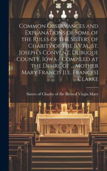 Common Observances And Explanations Of Some Of The Rules Of The Sisters Of Charity Of The B.V.M., St. Joseph's Convent, Dubuque County, Iowa / ... ... Mother Mary Francis [I.E. Frances] Clarke