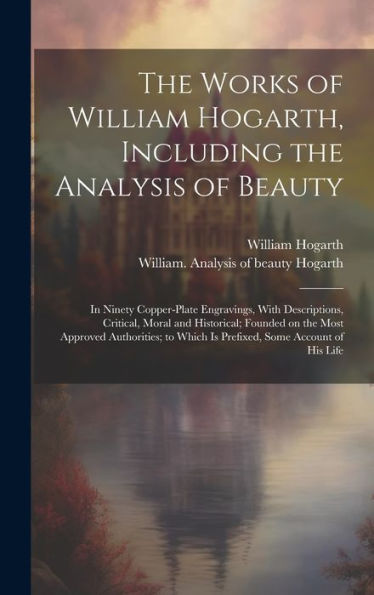 The Works Of William Hogarth, Including The Analysis Of Beauty: In Ninety Copper-Plate Engravings, With Descriptions, Critical, Moral And Historical; ... Which Is Prefixed, Some Account Of His Life