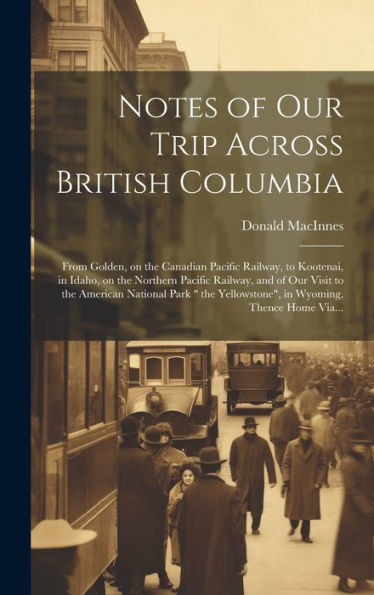 Notes Of Our Trip Across British Columbia [Microform]: From Golden, On The Canadian Pacific Railway, To Kootenai, In Idaho, On The Northern Pacific ... Yellowstone", In Wyoming, Thence Home Via...