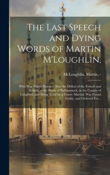 The Last Speech And Dying Words Of Martin M'Loughlin,: Who Was Taken Prisoner After The Defeat Of The French And Rebels, At The Battle Of Ballinamuck, ... Martial, Was Found Guilty, And Ordered For...