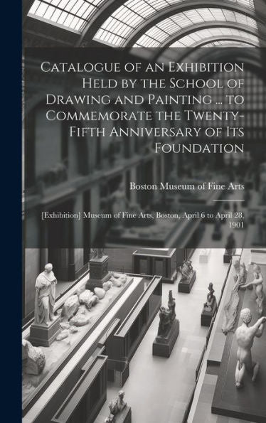Catalogue Of An Exhibition Held By The School Of Drawing And Painting ... To Commemorate The Twenty-Fifth Anniversary Of Its Foundation: [Exhibition] ... Fine Arts, Boston, April 6 To April 28, 1901