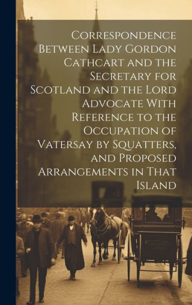 Correspondence Between Lady Gordon Cathcart And The Secretary For Scotland And The Lord Advocate With Reference To The Occupation Of Vatersay By Squatters, And Proposed Arrangements In That Island