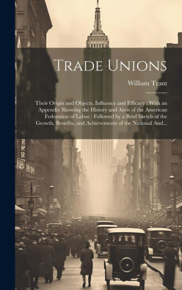 Trade Unions [Microform]: Their Origin And Objects, Influence And Efficacy: With An Appendix Showing The History And Aims Of The American Federation ... And Achievements Of The National And...
