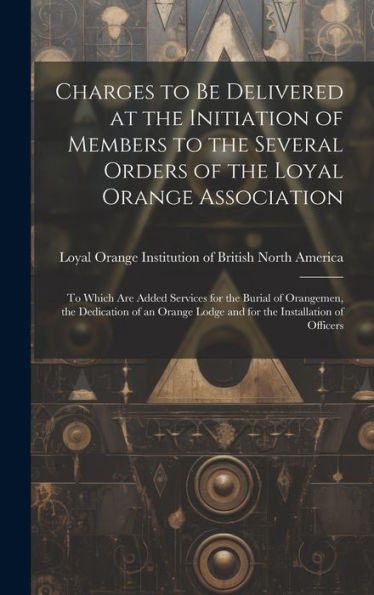 Charges To Be Delivered At The Initiation Of Members To The Several Orders Of The Loyal Orange Association [Microform]: To Which Are Added Services ... Lodge And For The Installation Of Officers