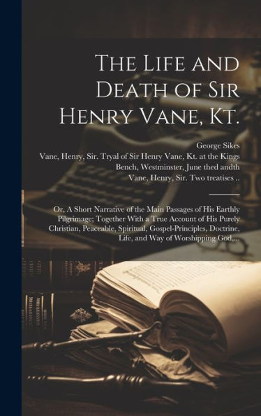The Life And Death Of Sir Henry Vane, Kt.: Or, A Short Narrative Of The Main Passages Of His Earthly Pilgrimage; Together With A True Account Of His ... Life, And Way Of Worshipping God, ...