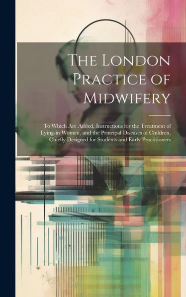 The London Practice Of Midwifery; To Which Are Added, Instructions For The Treatment Of Lying-In Women, And The Principal Diseases Of Children, Chiefly Designed For Students And Early Practitioners