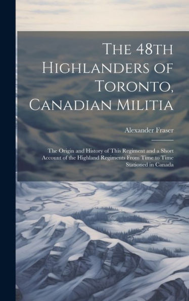 The 48Th Highlanders Of Toronto, Canadian Militia [Microform]: The Origin And History Of This Regiment And A Short Account Of The Highland Regiments From Time To Time Stationed In Canada