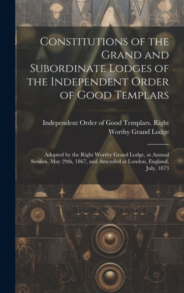 Constitutions Of The Grand And Subordinate Lodges Of The Independent Order Of Good Templars [Microform]: Adopted By The Right Worthy Grand Lodge, At ... And Amended At London, England, July, 1873