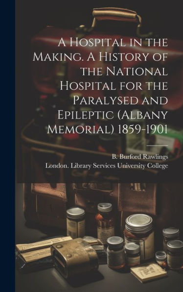 A Hospital In The Making. A History Of The National Hospital For The Paralysed And Epileptic (Albany Memorial) 1859-1901