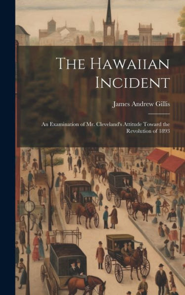 The Hawaiian Incident; An Examination Of Mr. Cleveland's Attitude Toward The Revolution Of 1893