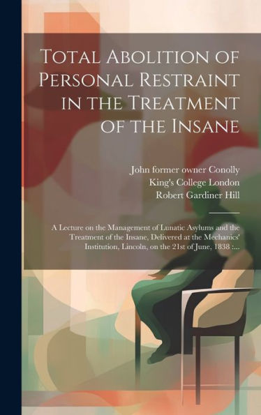 Total Abolition Of Personal Restraint In The Treatment Of The Insane [Electronic Resource]: A Lecture On The Management Of Lunatic Asylums And The ... Lincoln, On The 21St Of June, 1838: ...