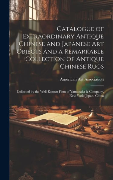 Catalogue Of Extraordinary Antique Chinese And Japanese Art Objects And A Remarkable Collection Of Antique Chinese Rugs: Collected By The Well-Known Firm Of Yamanaka & Company, New York: Japan: China