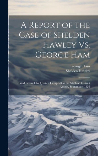 A Report Of The Case Of Shelden Hawley Vs. George Ham [Microform]: Tried Before Chief Justice Campbell At The Midland District Assizes, September, 1826