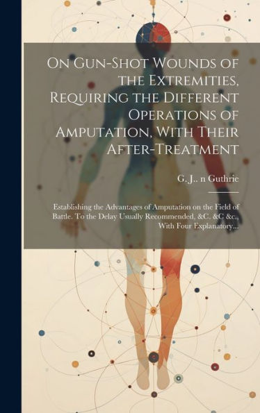 On Gun-Shot Wounds Of The Extremities, Requiring The Different Operations Of Amputation, With Their After-Treatment: Establishing The Advantages Of ... &C. &C &C., With Four Explanatory...