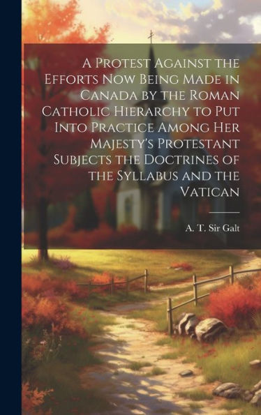 A Protest Against The Efforts Now Being Made In Canada By The Roman Catholic Hierarchy To Put Into Practice Among Her Majesty's Protestant Subjects ... Of The Syllabus And The Vatican [Microform]