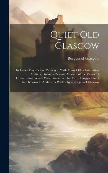 Quiet Old Glasgow: Its Latter Days Before Railways: With Many Other Interesting Matters, Giving A Pleasing Account Of The Village Of Grahamston, Which ... As Anderston Walk / By A Burgess Of Glasgow