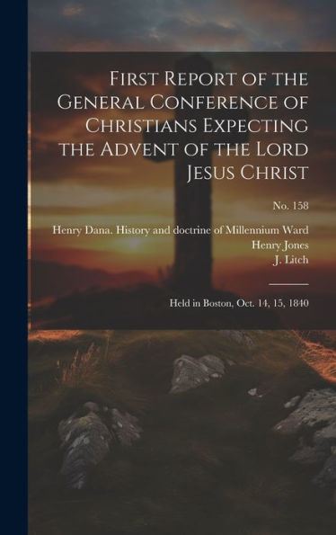First Report Of The General Conference Of Christians Expecting The Advent Of The Lord Jesus Christ: Held In Boston, Oct. 14, 15, 1840; No. 158