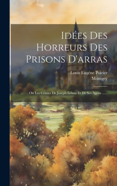 Idées Des Horreurs Des Prisons D'Arras: Ou Les Crimes De Joseph Lebon Et De Ses Agens ...... (French Edition)