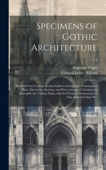 Specimens Of Gothic Architecture: Selected From Various Ancient Edifices In England: Consisting Of Plans, Elevations, Sections, And Parts At Large: ... Construction Of This Admired Class Of...; V.2