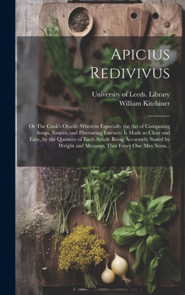 Apicius Redivivus; Or The Cook's Oracle: Wherein Especially The Art Of Composing Soups, Sauces, And Flavouring Essences Is Made So Clear And Easy, By ... And Measure, That Every One May Soon...