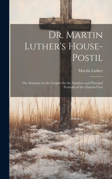 Dr. Martin Luther's House-Postil: Or, Sermons On The Gospels For The Sundays And Principal Festivals Of The Church-Year