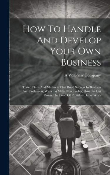 How To Handle And Develop Your Own Business: Tested Plans And Methods That Build Success In Business And Profession, Ways To Make New Profits, How To Cut Down The Load Of Profitless Detail Work