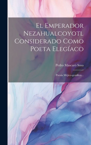El Emperador Nezahualcoyotl Considerado Como Poeta Elegíaco: Poesía Méjico-Gentílica... (Spanish Edition)