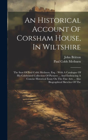 An Historical Account Of Corsham House, In Wiltshire: The Seat Of Paul Cobb Methuen, Esq.: With A Catalogue Of His Celebrated Collection Of Pictures ... Arts ... Also Biographical Sketches Of The